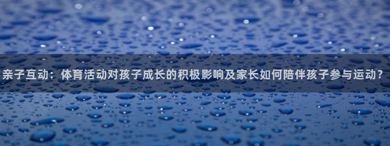 亲子互动：体育活动对孩子成长的积极影响及家长如何陪伴孩子参与运动？
